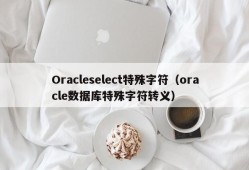 Oracleselect特殊字符（oracle数据库特殊字符转义）