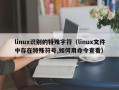 linux识别的特殊字符（linux文件中存在特殊符号,如何用命令查看）